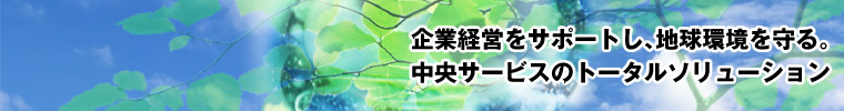 企業経営をサポートし、地球環境を守る。中央サービスのトータルソリューション